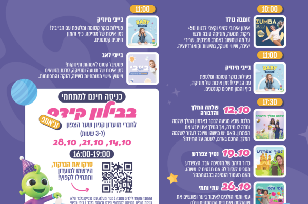 אוקטובר של חוויות בקניון שער הצפון. ימי שני: 10:00 זומבה גולד, אימון אירובי לטיני וקצבי לבנות 50+. 11:00 בייבי מיוזיק, פעילות בוקר קסומה ומלטפת עם הבייביז. 17:30 הצגות ילדים: 12.10 שלמה המלך והדבורה, 19.10 נסיך צפרדע, 26.10 עמי ותמי. ימי רביעי: 11:00 בייבי מיוזיק, ובייבי לאב, פסטיבל קסום לאמהות ותינוקות עם תנועה ומוזיקה, סדנת מנשאים וייעוץ אישי ממומחיות בשינה, הנקה והתפתחות. כניסה חינם למתחמי בבילון קידס וג׳אמפ לחברי מועדון קניון שער הצפון, ל־3 שעות, בימים 14.10, 21.10 ו־28.10 בין 16:00-19:00. סרקו את הברקוד, הירשמו למועדון ותתחילו לקפוץ. בוחרים להנות, יום שלישי 27.10, יום הבחירות: 11:30 בנצי הפיל הצבעוני, ו־16:00 דירה להשכיר, מבית התיאטרון שלנו