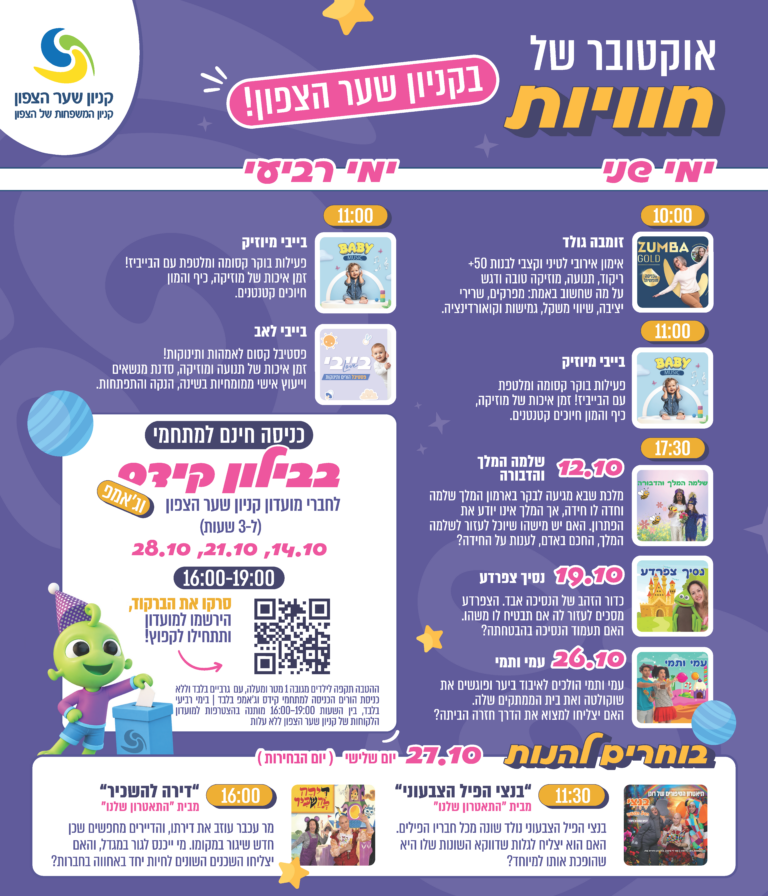 אוקטובר של חוויות בקניון שער הצפון. ימי שני: 10:00 זומבה גולד, אימון אירובי לטיני וקצבי לבנות 50+. 11:00 בייבי מיוזיק, פעילות בוקר קסומה ומלטפת עם הבייביז. 17:30 הצגות ילדים: 12.10 שלמה המלך והדבורה, 19.10 נסיך צפרדע, 26.10 עמי ותמי. ימי רביעי: 11:00 בייבי מיוזיק, ובייבי לאב, פסטיבל קסום לאמהות ותינוקות עם תנועה ומוזיקה, סדנת מנשאים וייעוץ אישי ממומחיות בשינה, הנקה והתפתחות. כניסה חינם למתחמי בבילון קידס וג׳אמפ לחברי מועדון קניון שער הצפון, ל־3 שעות, בימים 14.10, 21.10 ו־28.10 בין 16:00-19:00. סרקו את הברקוד, הירשמו למועדון ותתחילו לקפוץ. בוחרים להנות, יום שלישי 27.10, יום הבחירות: 11:30 בנצי הפיל הצבעוני, ו־16:00 דירה להשכיר, מבית התיאטרון שלנו